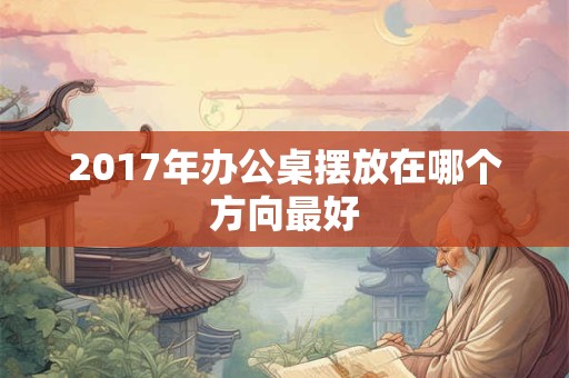 2017年办公桌摆放在哪个方向最好 2017年办公桌摆放在哪个方向最好