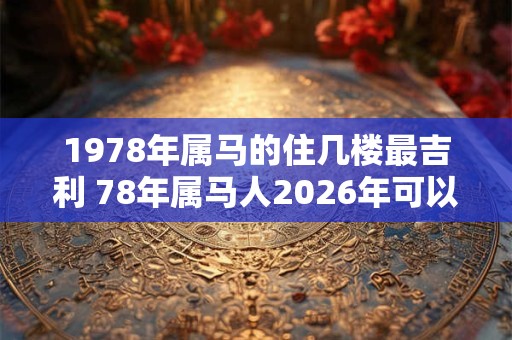 1978年属马的住几楼最吉利 78年属马人2026年可以买房吗 1978年属马的住几楼最吉利 78年属马人2026年可以买房吗