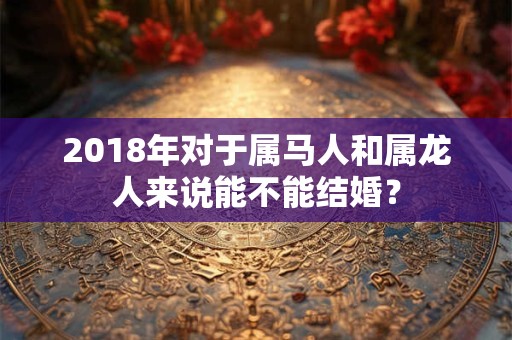 2018年对于属马人和属龙人来说能不能结婚? 2018年对于属马人和属龙人来说能不能结婚?