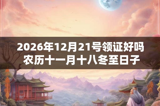 2026年12月21号领证好吗 农历十一月十八冬至日子好吗 2026年12月21号领证好吗 农历十一月十八冬至日子好吗