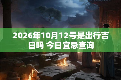 2026年10月12号是出行吉日吗 今日宜忌查询 2026年10月12号是出行吉日吗 今日宜忌查询