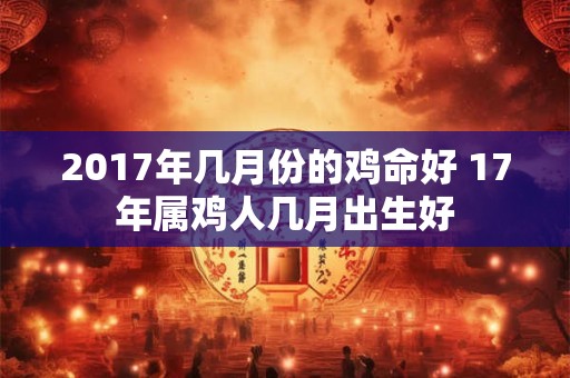 2017年几月份的鸡命好 17年属鸡人几月出生好 2017年几月份的鸡命好 17年属鸡人几月出生好
