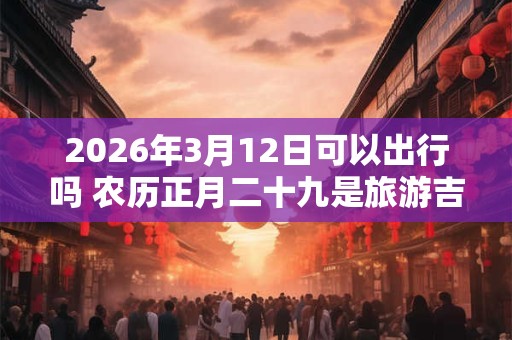 2026年3月12日可以出行吗 农历正月二十九是旅游吉日吗