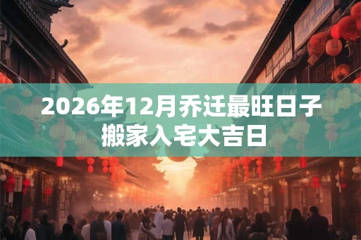 2026年12月乔迁最旺日子 搬家入宅大吉日