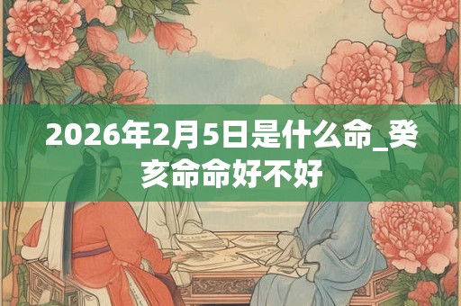 2026年2月5日是什么命_癸亥命命好不好 2026年2月5日是什么命_癸亥命命好不好