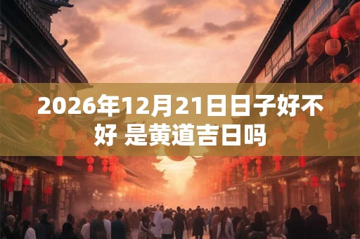 2026年12月21日日子好不好 是黄道吉日吗