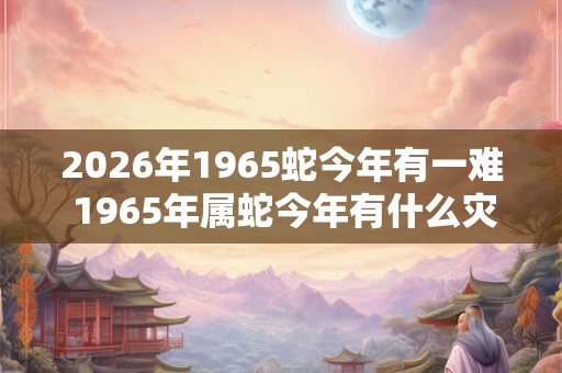 2026年1965蛇今年有一难 1965年属蛇今年有什么灾难 2026年1965蛇今年有一难 1965年属蛇今年有什么灾难
