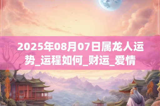 2025年08月07日属龙人运势_运程如何_财运_爱情