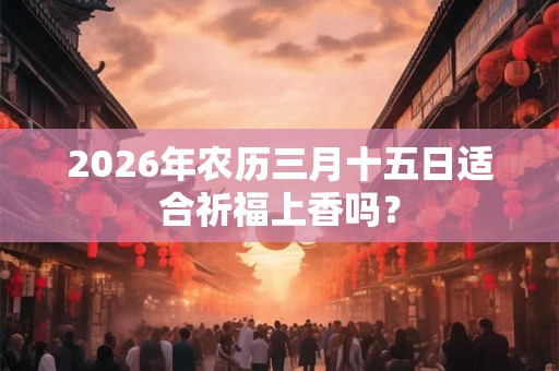 2026年农历三月十五日适合祈福上香吗? 2026年农历三月十五日适合祈福上香吗?