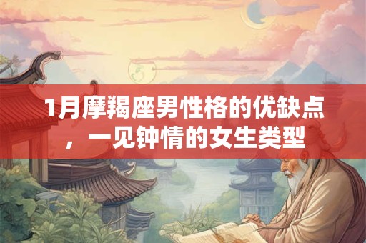 1月摩羯座男性格的优缺点,一见钟情的女生类型 1月摩羯座男性格的优缺点,一见钟情的女生类型