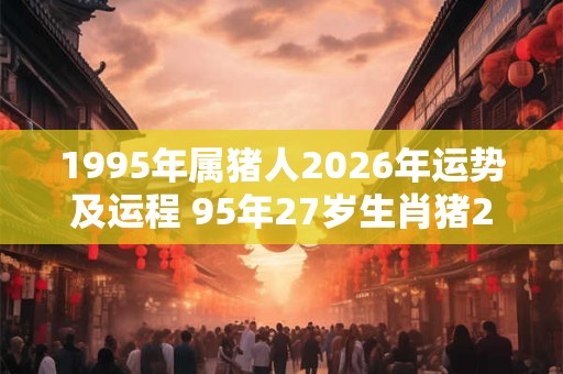 1995年属猪人2026年运势及运程 95年27岁生肖猪2026年每月运势 1995年属猪人2026年运势及运程 95年27岁生肖猪2026年每月运势