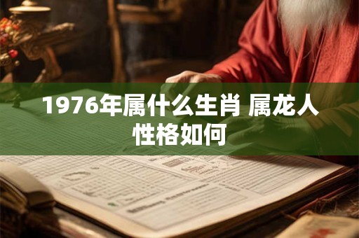 1976年属什么生肖 属龙人性格如何 1976年属什么生肖 属龙人性格如何