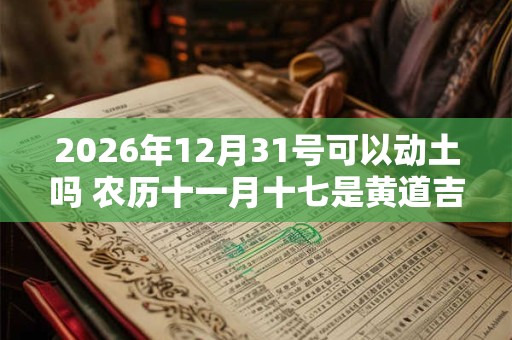 2026年12月31号可以动土吗 农历十一月十七是黄道吉日吗