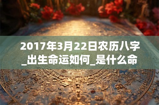 2017年3月22日农历八字_出生命运如何_是什么命 2017年3月22日农历八字_出生命运如何_是什么命