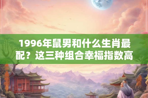1996年鼠男和什么生肖最配?这三种组合幸福指数高! 1996年鼠男和什么生肖最配?这三种组合幸福指数高!