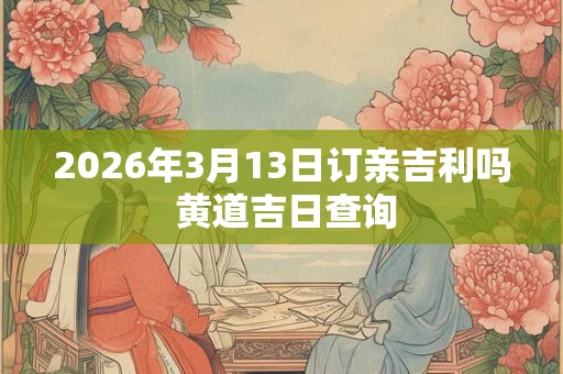 2026年3月13日订亲吉利吗 黄道吉日查询 2026年3月13日订亲吉利吗 黄道吉日查询