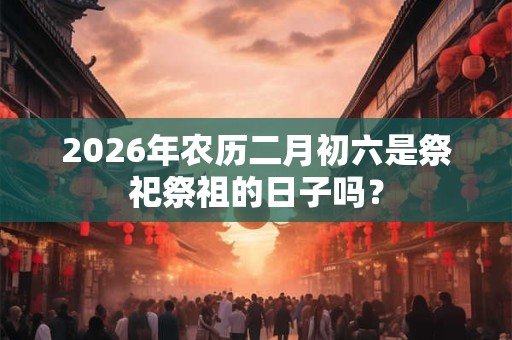2026年农历二月初六是祭祀祭祖的日子吗? 2026年农历二月初六是祭祀祭祖的日子吗?