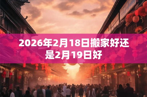 2026年2月18日搬家好还是2月19日好 2026年2月18日搬家好还是2月19日好