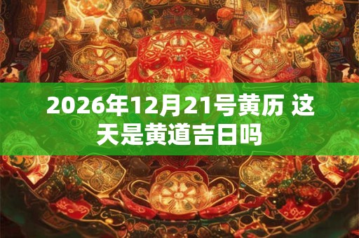 2026年12月21号黄历 这天是黄道吉日吗