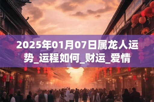 2025年01月07日属龙人运势_运程如何_财运_爱情 2025年01月07日属龙人运势_运程如何_财运_爱情