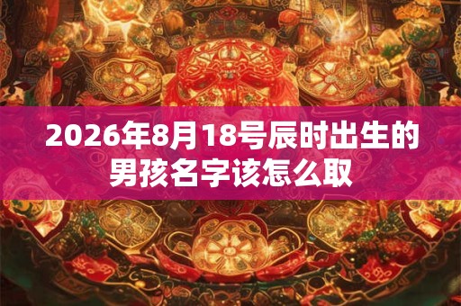 2026年8月18号辰时出生的男孩名字该怎么取 2026年8月18号辰时出生的男孩名字该怎么取
