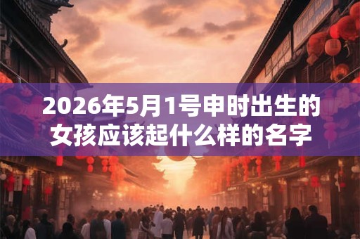 2026年5月1号申时出生的女孩应该起什么样的名字 2026年5月1号申时出生的女孩应该起什么样的名字