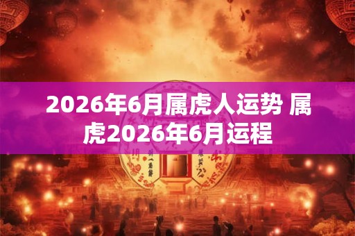 2026年6月属虎人运势 属虎2026年6月运程