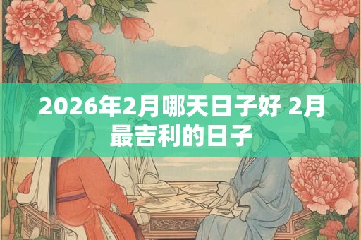 2026年2月哪天日子好 2月最吉利的日子 2026年2月哪天日子好 2月最吉利的日子