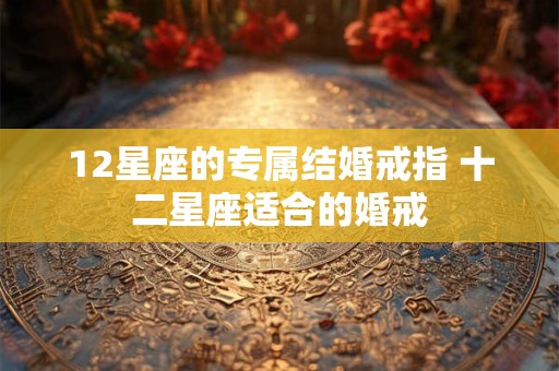 12星座的专属结婚戒指 十二星座适合的婚戒 12星座的专属结婚戒指 十二星座适合的婚戒