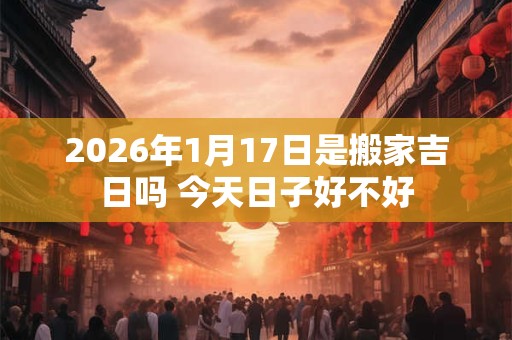 2026年1月17日是搬家吉日吗 今天日子好不好