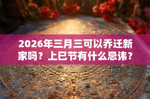2026年三月三可以乔迁新家吗？上巳节有什么忌讳？