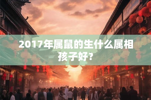 2017年属鼠的生什么属相孩子好？