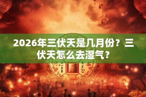 2026年三伏天是几月份？三伏天怎么去湿气？