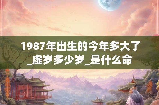 1987年出生的今年多大了_虚岁多少岁_是什么命