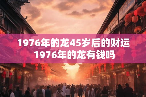 1976年的龙45岁后的财运 1976年的龙有钱吗