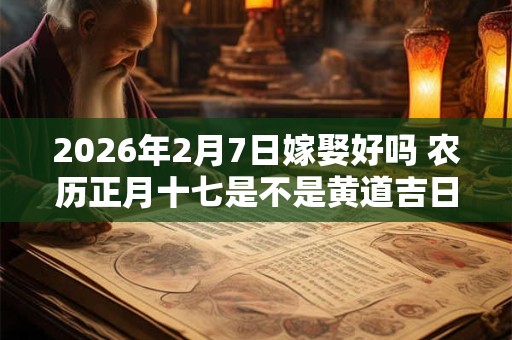 2026年2月7日嫁娶好吗 农历正月十七是不是黄道吉日