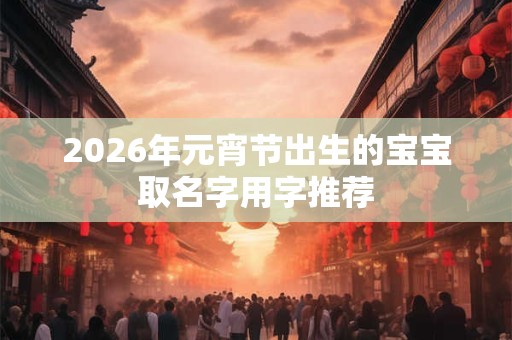 2026年元宵节出生的宝宝取名字用字推荐 2026年元宵节出生的宝宝取名字用字推荐