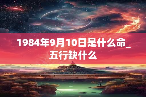 1984年9月10日是什么命_五行缺什么