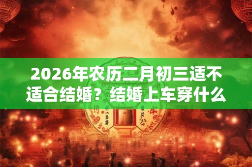 2026年农历二月初三适不适合结婚？结婚上车穿什么鞋？