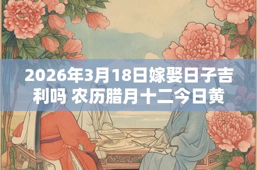 2026年3月18日嫁娶日子吉利吗 农历腊月十二今日黄历