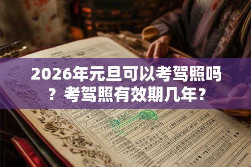 2026年元旦可以考驾照吗?考驾照有效期几年? 2026年元旦可以考驾照吗?考驾照有效期几年?
