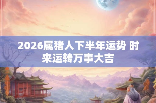 2026属猪人下半年运势 时来运转万事大吉