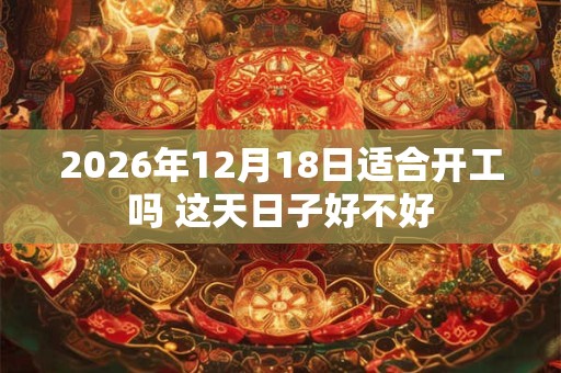 2026年12月18日适合开工吗 这天日子好不好