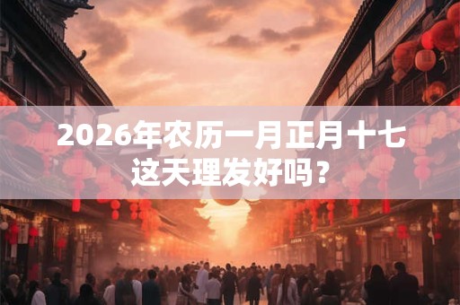 2026年农历一月正月十七这天理发好吗? 2026年农历一月正月十七这天理发好吗?
