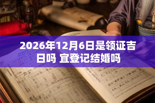 2026年12月6日是领证吉日吗 宜登记结婚吗