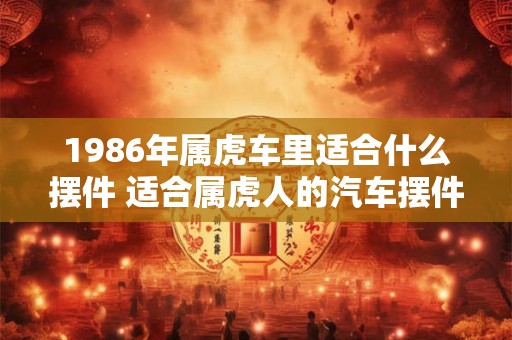 1986年属虎车里适合什么摆件 适合属虎人的汽车摆件