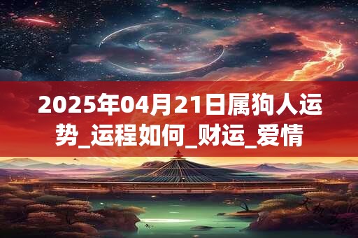 2025年04月21日属狗人运势_运程如何_财运_爱情
