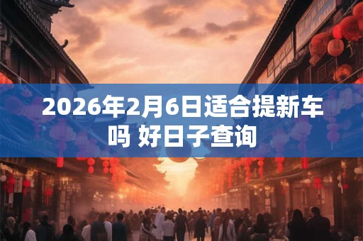 2026年2月6日适合提新车吗 好日子查询