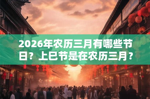 2026年农历三月有哪些节日?上巳节是在农历三月? 2026年农历三月有哪些节日?上巳节是在农历三月?