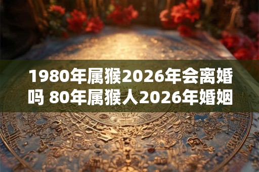 1980年属猴2026年会离婚吗 80年属猴人2026年婚姻运势